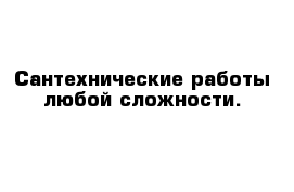 Сантехнические работы любой сложности.